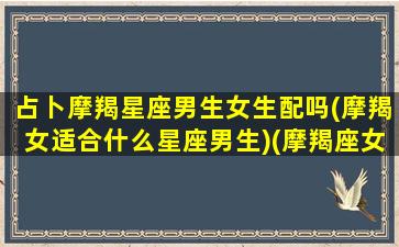 占卜摩羯星座男生女生配吗(摩羯女适合什么星座男生)(摩羯座女男生真正的性格)