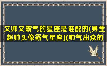 又帅又霸气的星座是谁配的(男生超帅头像霸气星座)(帅气出众的星座男)