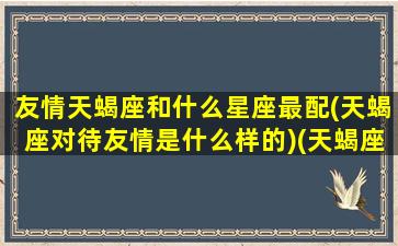 友情天蝎座和什么星座最配(天蝎座对待友情是什么样的)(天蝎座对待友谊是怎么样的)