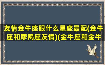 友情金牛座跟什么星座最配(金牛座和摩羯座友情)(金牛座和金牛座的友谊)