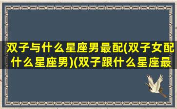 双子与什么星座男最配(双子女配什么星座男)(双子跟什么星座最配当情侣)