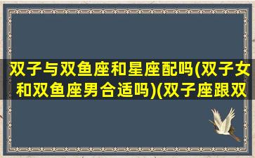 双子与双鱼座和星座配吗(双子女和双鱼座男合适吗)(双子座跟双鱼女在一起合适吗)