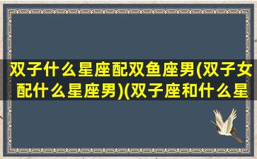 双子什么星座配双鱼座男(双子女配什么星座男)(双子座和什么星座最配做男朋友)