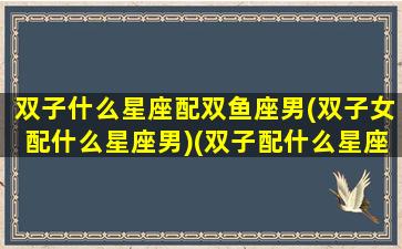 双子什么星座配双鱼座男(双子女配什么星座男)(双子配什么星座的女朋友)