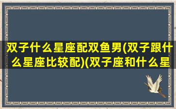 双子什么星座配双鱼男(双子跟什么星座比较配)(双子座和什么星座最般配谈恋爱)