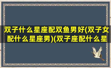 双子什么星座配双鱼男好(双子女配什么星座男)(双子座配什么星座的男朋友)