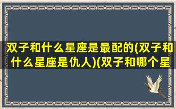 双子和什么星座是最配的(双子和什么星座是仇人)(双子和哪个星座最搭配)