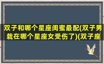 双子和哪个星座闺蜜最配(双子男栽在哪个星座女受伤了)(双子座和哪个星座是最好的闺蜜)