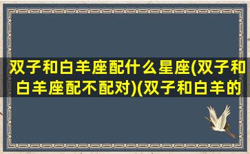 双子和白羊座配什么星座(双子和白羊座配不配对)(双子和白羊的配对)