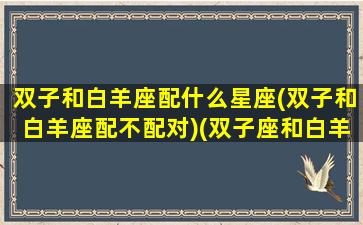 双子和白羊座配什么星座(双子和白羊座配不配对)(双子座和白羊座配不配当情侣)