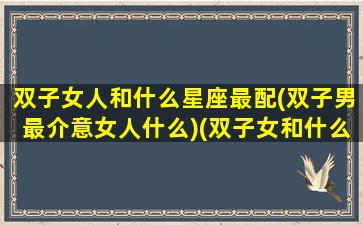 双子女人和什么星座最配(双子男最介意女人什么)(双子女和什么星座男最合适)