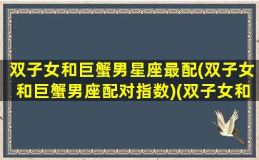 双子女和巨蟹男星座最配(双子女和巨蟹男座配对指数)(双子女和巨蟹座男配么)