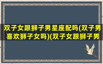 双子女跟狮子男星座配吗(双子男喜欢狮子女吗)(双子女跟狮子男为什么好累)