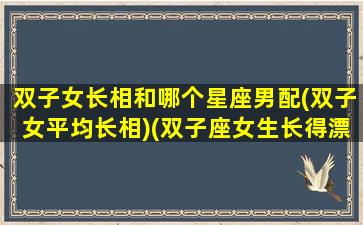 双子女长相和哪个星座男配(双子女平均长相)(双子座女生长得漂亮吗)