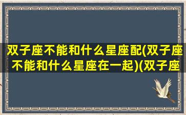 双子座不能和什么星座配(双子座不能和什么星座在一起)(双子座和什么星座不合适做朋友)