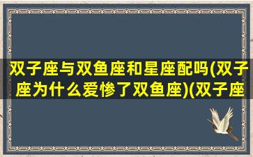 双子座与双鱼座和星座配吗(双子座为什么爱惨了双鱼座)(双子座和双鱼座是绝配吗)