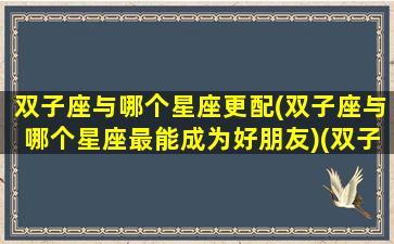 双子座与哪个星座更配(双子座与哪个星座最能成为好朋友)(双子座跟哪个星座配)