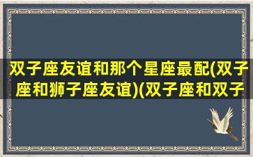 双子座友谊和那个星座最配(双子座和狮子座友谊)(双子座和双子座友情指数)