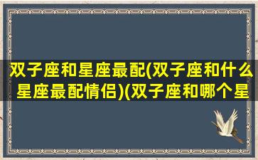 双子座和星座最配(双子座和什么星座最配情侣)(双子座和哪个星座最般配排行榜)