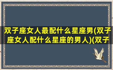 双子座女人最配什么星座男(双子座女人配什么星座的男人)(双子座女最配哪个星座男)