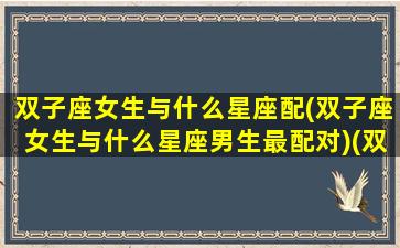 双子座女生与什么星座配(双子座女生与什么星座男生最配对)(双子座女生跟什么星座女生比较配)