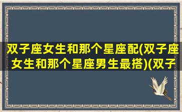 双子座女生和那个星座配(双子座女生和那个星座男生最搭)(双子座女生和什么星座的男生配)