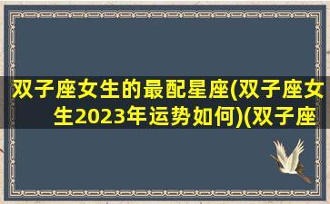 双子座女生的最配星座(双子座女生2023年运势如何)(双子座女生2022年爱情运势)