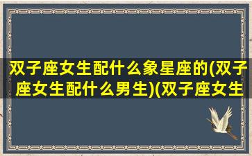 双子座女生配什么象星座的(双子座女生配什么男生)(双子座女生搭配什么什么星座男)