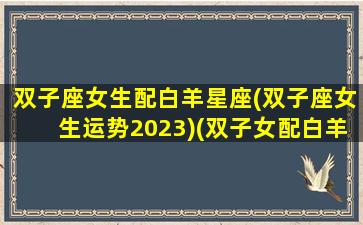 双子座女生配白羊星座(双子座女生运势2023)(双子女配白羊男吗)