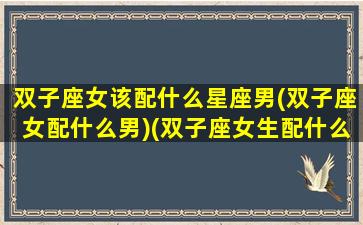 双子座女该配什么星座男(双子座女配什么男)(双子座女生配什么星座男生最好)