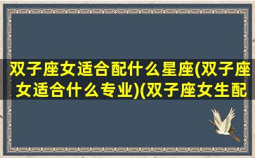 双子座女适合配什么星座(双子座女适合什么专业)(双子座女生配什么星座最好)