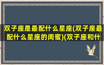 双子座是最配什么星座(双子座最配什么星座的闺蜜)(双子座和什么座最配做闺蜜)