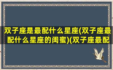 双子座是最配什么星座(双子座最配什么星座的闺蜜)(双子座最配哪个星座闺蜜)