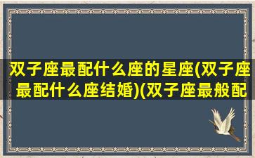 双子座最配什么座的星座(双子座最配什么座结婚)(双子座最般配什么星座)