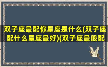 双子座最配你星座是什么(双子座配什么星座最好)(双子座最般配的星座)