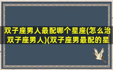 双子座男人最配哪个星座(怎么治双子座男人)(双子座男最配的星座)