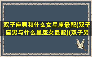 双子座男和什么女星座最配(双子座男与什么星座女最配)(双子男与哪个星座女最配)