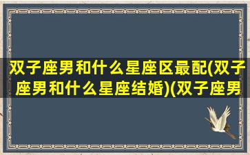 双子座男和什么星座区最配(双子座男和什么星座结婚)(双子座男的跟什么星座配对)