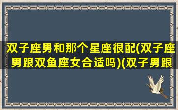 双子座男和那个星座很配(双子座男跟双鱼座女合适吗)(双子男跟什么星座最合得来)