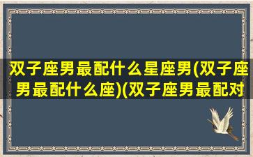 双子座男最配什么星座男(双子座男最配什么座)(双子座男最配对的星座)