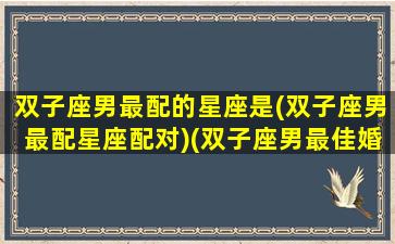 双子座男最配的星座是(双子座男最配星座配对)(双子座男最佳婚配是什么星座)