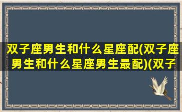 双子座男生和什么星座配(双子座男生和什么星座男生最配)(双子座男生跟什么星座最配对)