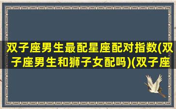 双子座男生最配星座配对指数(双子座男生和狮子女配吗)(双子座男跟狮子女配吗)