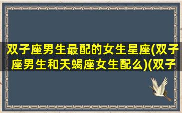 双子座男生最配的女生星座(双子座男生和天蝎座女生配么)(双子座男生跟天蝎座女生配吗)