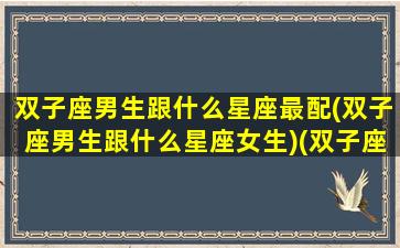 双子座男生跟什么星座最配(双子座男生跟什么星座女生)(双子座男生和哪个星座最配)