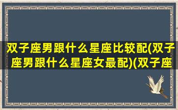 双子座男跟什么星座比较配(双子座男跟什么星座女最配)(双子座男和什么星座比较配)