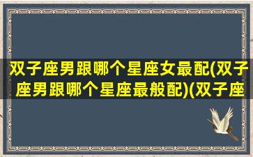 双子座男跟哪个星座女最配(双子座男跟哪个星座最般配)(双子座男生跟哪个星座女生最配)