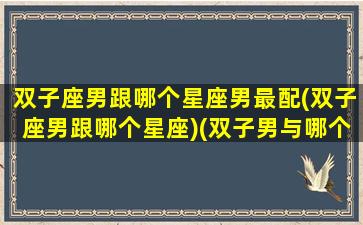 双子座男跟哪个星座男最配(双子座男跟哪个星座)(双子男与哪个星座最配)