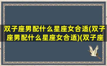 双子座男配什么星座女合适(双子座男配什么星座女合适)(双子座男生配什么星座女生最好)