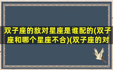 双子座的敌对星座是谁配的(双子座和哪个星座不合)(双子座的对手是什么星座)